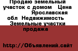 Продаю земельный участок с домом › Цена ­ 650 000 - Ярославская обл. Недвижимость » Земельные участки продажа   